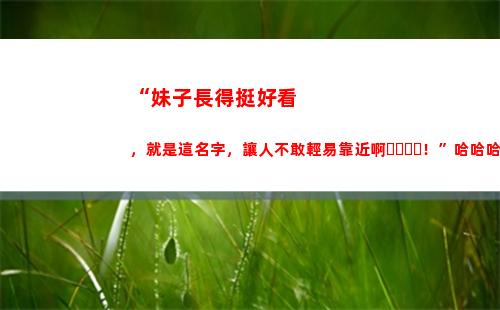 “妹子長得挺好看，就是這名字，讓人不敢輕易靠近??！”哈哈哈哈(為什么廣西妹子長的好看)